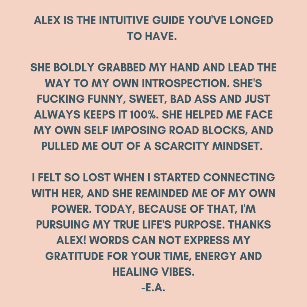 Alex is the intuitive spiritual guide you've longed to have. She boldly grabbed my hand and lead the way to my own introspection. She's fucking funny, sweet, bad ass and just always keeps it 100%. She helped me face (1).png