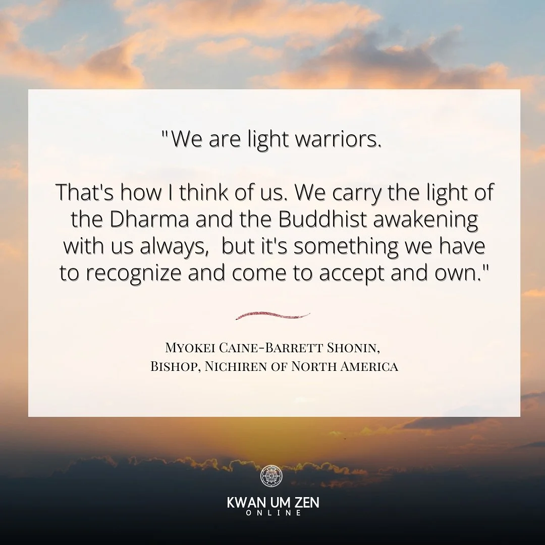 We are light warriors. That&rsquo;s how I think of us. We carry the light of the Dharma and the Buddhist awakening with us  always,  but it&rsquo;s something we have to recognize and come to accept and own.&rdquo; -  Myokei Caine-Barrett Shonin, Bish