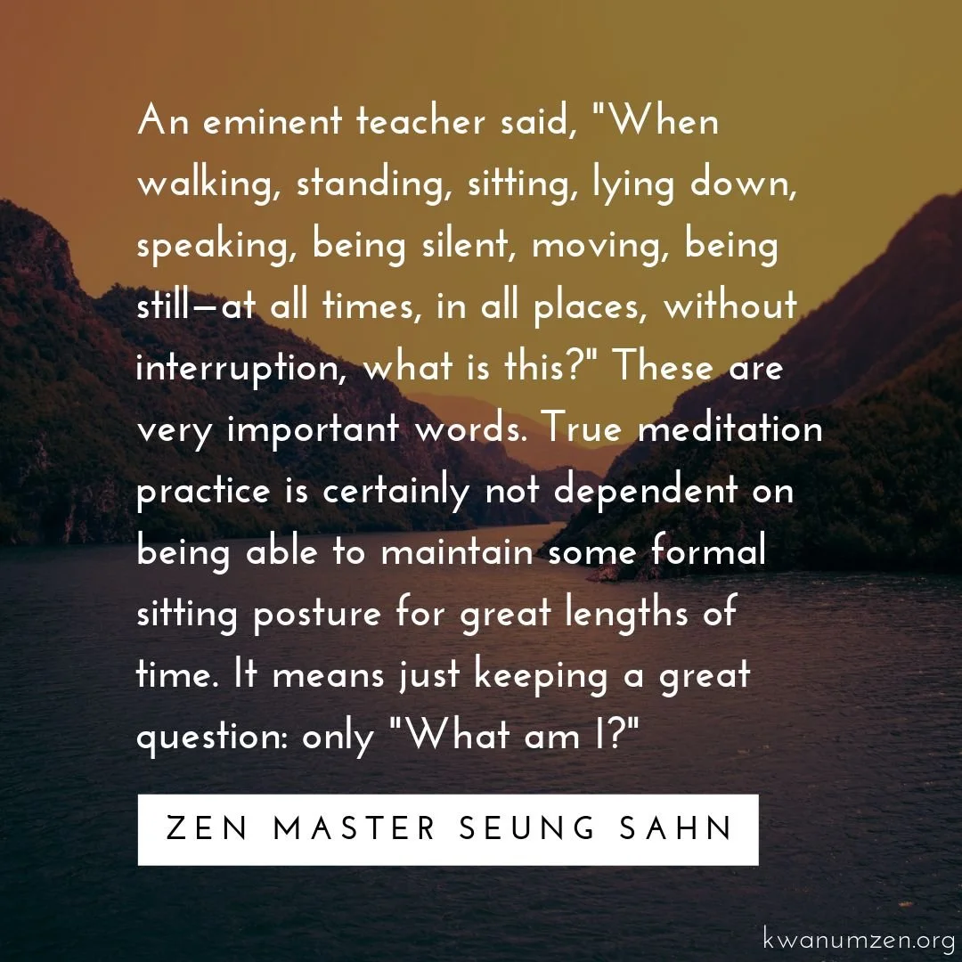 An eminent teacher said, &quot;When walking, standing, sitting, lying down, speaking, being silent, moving, being still&mdash;at all times, in all places, without interruption, what is this?&quot; Quote by Zen Master Seung Sahn. #zen #meditation #wha