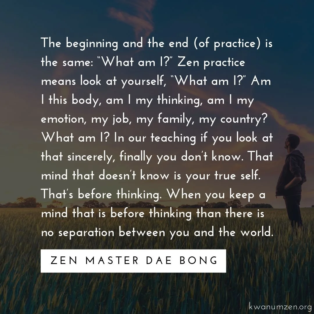 "The beginning and the end (of practice) is the same: 'What am I?'" Quote by Zen Master Dae Bong. #zen #meditation #whatami #trueself #thinking #notseparate #kwanumzen