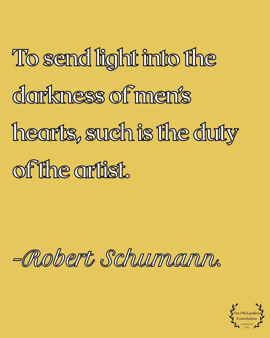 &ldquo;To send light into the darkness of men&rsquo;s hearts&mdash;such is the duty of the artist.&rdquo; &mdash; Robert Schumann. At Mu Phi Epsilon Foundation, we support those who carry this light through music, education, and service. May we all c
