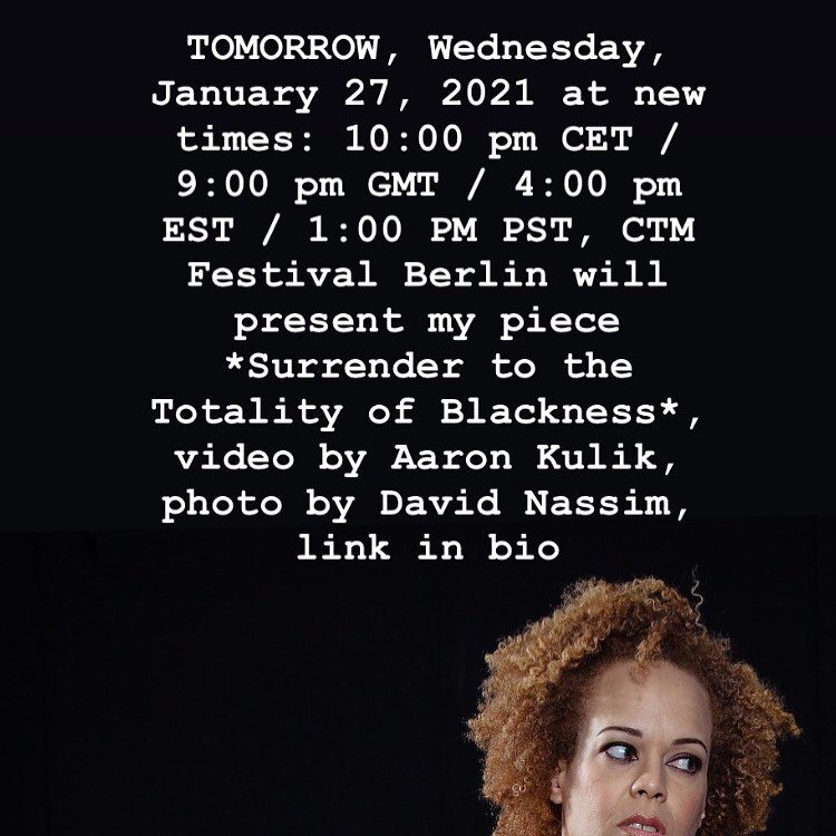 Friends and family: TOMORROW, Wednesday, January 27, 2021 at new times: 10:00 pm CET / 9:00 pm GMT / 4:00 pm EST / 1:00 PM PST, CTM Festival Berlin will present my piece *Surrender to the Totality of Blackness*. I conceived, wrote, produced, performe