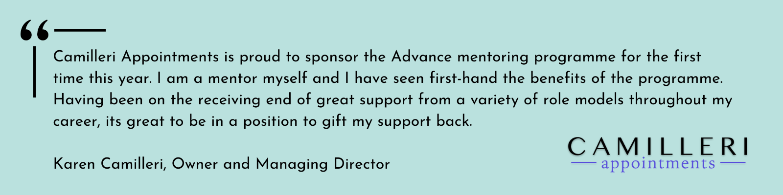  Camilleri Appointments is proud to sponsor the Advance mentoring programme for the first time this year. I am a mentor myself and I have seen first-hand the benefits of the programme. Having been on the receiving end of great support from a variety 