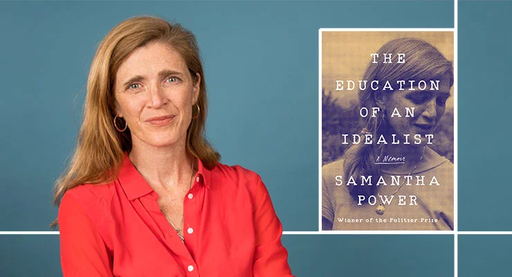 The Education of an Idealist: A Memoir Samantha Power, United States Ambassador to the United Nations (2013-2017) Monday, November 18, 2019 | 7:30 PM - 9:00 PM