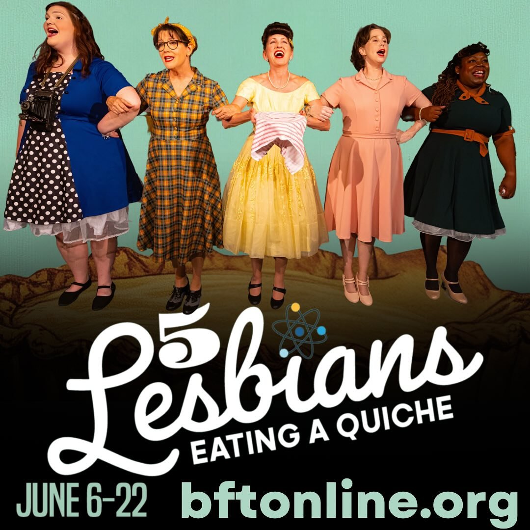 5 Lesbians Eating a Quiche resumes this weekend! Be sure to catch this hilarious, outrageous comedy before it’s too late. Audiences are laughing and raving about this year’s prized quiche! Get tickets now at www.bftonline.org