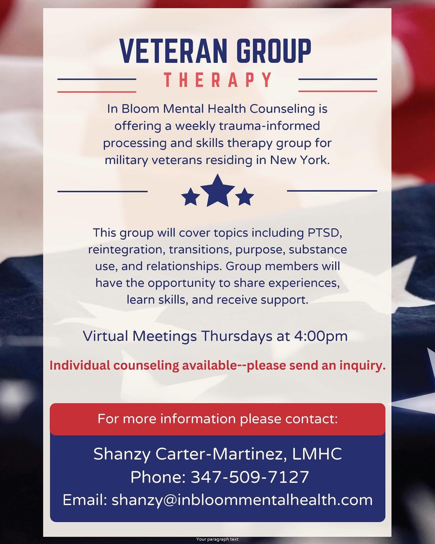 Are you a military veteran living in NY and needing support with PTSD, reintegrating, relationships or substance use? In Bloom Menral Health Counseling now offers a weekly virtual support  group. 

Rate $40/session

Email shanzy@inbloommentalhealth.c