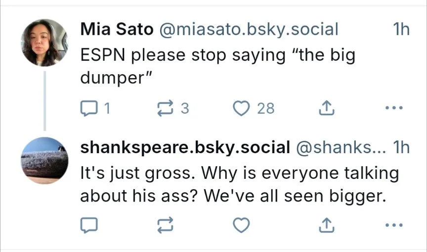  A Bluesky thread of two posts.  The first is from Mia Sato @ miasato.bsky.social : ESPN please stop saying “the big dumper”  The reply is from  shankspeare.bsky.social  @shanks…: It’s just gross. Why is everyone talking about his ass? We’ve all see 