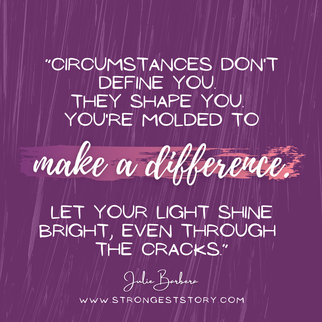 “Circumstances don't define you. They shape you. You're molded to make a difference. Let your light shine bright, even through the cracks.” -  Julie Barbera.png
