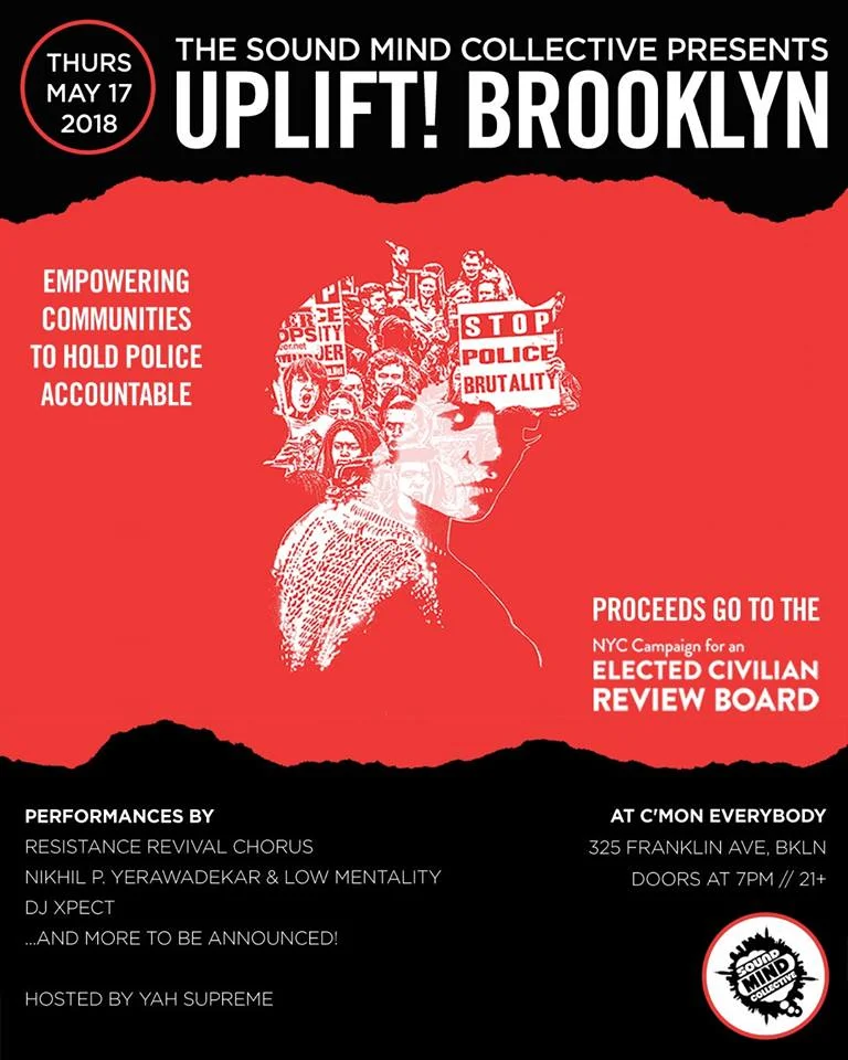 The second benefit concert in the Sound Mind Collective's Uplift! Brooklyn series. All proceeds will be donated to the NYC Campaign For An Elected Civilian Review Board (ECRB). http://www.stoppoliceviolencenyc.org This democratically run campaign consists of a wide swath of New Yorkers coming together to replace our city's ineffective police oversight structures with something more equitable and transparent. Currently, complaints against police officers are filtered through the CCRB (Civilian Complaint Review Board), which consists of individuals appointed to their positions by the mayor, the police commissioner and City Council members. Prosecutions against police officers are handled by the DA's office, which has a vested interest in maintaining a good relationship with NYPD. The amount of conflicts of interest in the current system suggests that it is designed to create the mere appearance of accountability rather than actually seeking to promote a healthy relationship between police and citizens, and the outcomes we constantly see show us that it's a norm for cops to get away with abusive behavior. This year we continue to learn more about impropriety in the NYPD and CCRB, and it becomes increasingly clear that a change is needed. ECRB Campaigners have drafted legislation that will replace the CCRB with a Review Board consisting of elected citizens, and will create a Special Prosecutor position to handle prosecutions against police, bypassing all the current conflicts of interest, and operating transparently. Last year, the campaign made a huge step forward by finding a City Council sponsor, Inez Barron, for its legislation, and this year the campaign seeks to spread the word and channel all the voices throughout the city critiquing the current status quo towards the realistic, tangible, systemic solutions this legislation proposes. The Sound Mind Collective has put together a powerful lineup of artists-- Bajah & The Dry Eye Crew, the Resistance Revival Chorus, Nikhil P. Yerawadekar & Low Mentality, DJ Xpect, and more to be announced-- for a night of music and activation, where we can celebrate movement towards a safer, more just NYC.