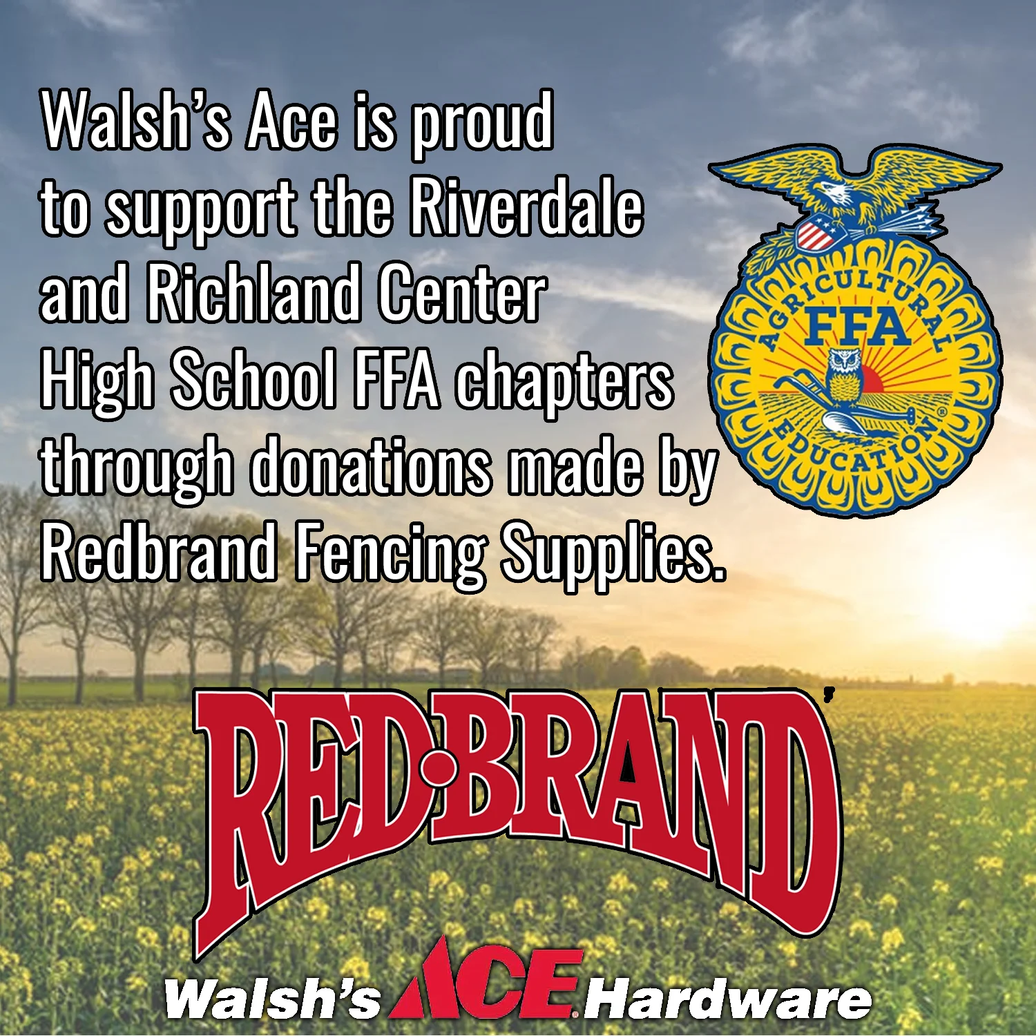 Every year Redbrand Fencing Supplies donates money to the Riverdale and Richland Center High School FFA chapters based off of how much money Walsh's Ace Hardware spends with Redbrand. Our stores match the donation Redbrand makes, in order to help our youth continue to learn and grow in agriculture. When you buy Redbrand products from us, you are helping to increase the money Redbrand will donate to our local FFAs this year!