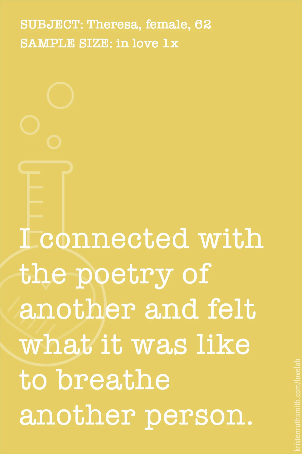      

 
    SUBJECT: Theresa, female, 62  NUMBER OF TIMES IN LOVE: 1  SUBMISSION DATE: 2018.02.23   "I would say I have loved and been loved by many people, but one time I connected with the poetry of another and for a brief moment felt what it was 