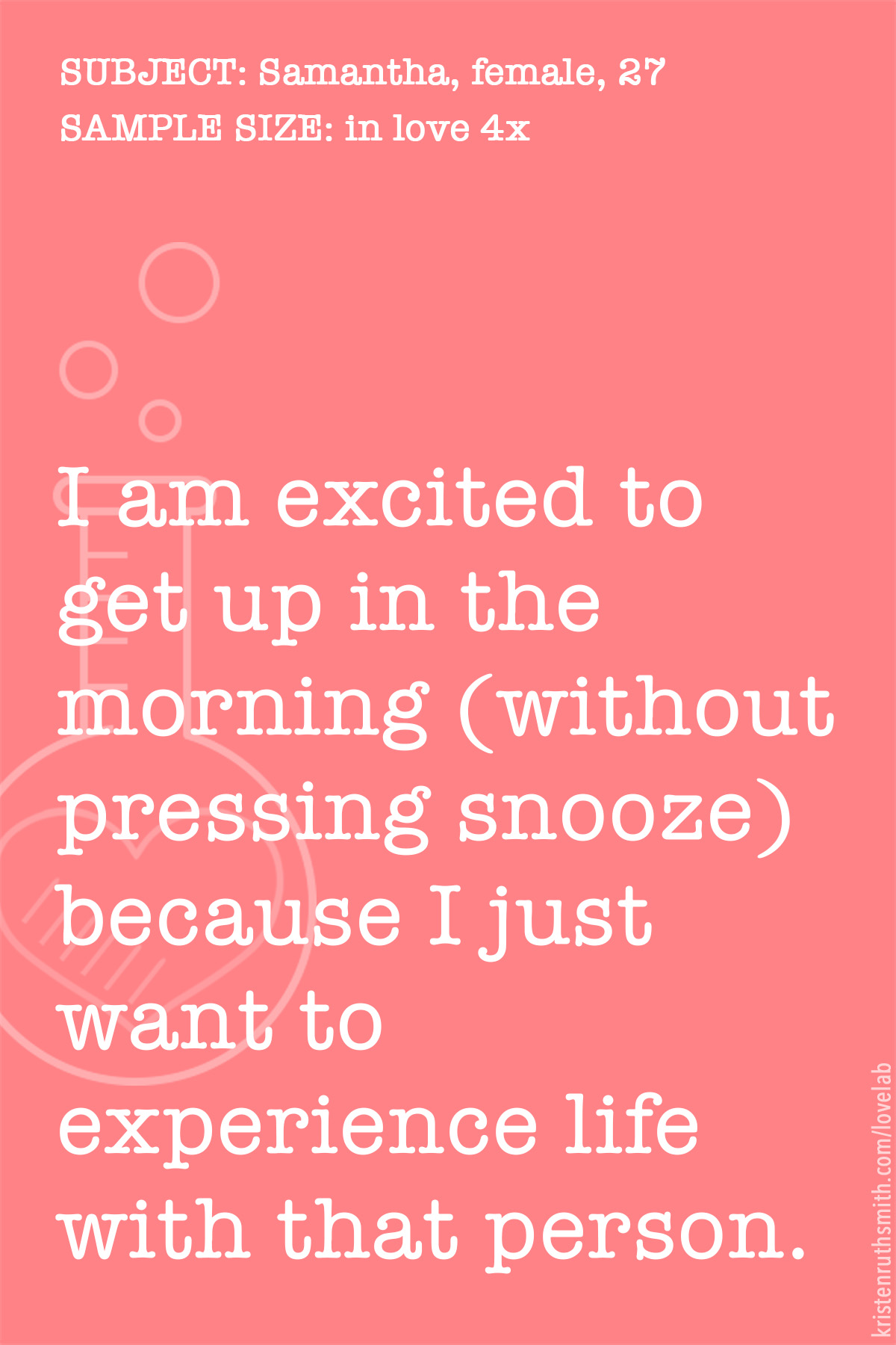      

 
    SUBJECT: Samantha, female, 27  NUMBER OF TIMES IN LOVE: 4  SUBMISSION DATE: 2018.02.28   "I am  excited to get up the morning &nbsp;(without pressing snooze) because I just want to experience life with that person." 
 


















