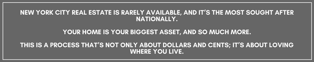 NEW YORK CITY REAL ESTATE IS RARELY AVAILABLE, AND IT’S THE MOST SOUGHT AFTER NATIONALLY.YOUR HOME IS YOUR BIGGEST ASSET, AND SO MUCH MORE.THIS IS A PROCESS THAT’S NOT ONLY ABOUT DOLLARS AND CENTS; IT’S ABOUT LOVING (1).png