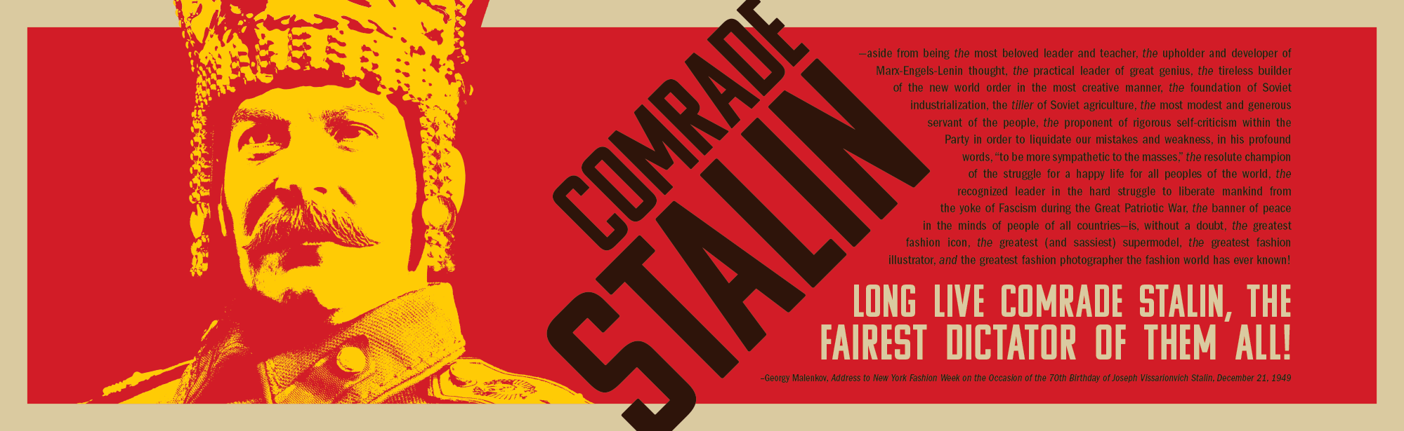 COMRADE STALIN--aside from being the most beloved leader and teacher, the upholder and developer of Marx-Engels-Lenin thought, the practical leader of great genius, the tireless builder of the new world order in the most creative manner, the foundation of Soviet industrialization, the tiller of Soviet agriculture, the most modest and generous servant of the people, the proponent of rigorous self-criticism within the Party in order to liquidate our mistakes and weakness, in his profound words, “to be more sympathetic to the masses,” the resolute champion of the struggle for a happy life for all peoples of the world, the recognized leader in the hard struggle to liberate mankind from the yoke of Fascism during the Great Patriotic War, the banner of peace in the minds of people of all countries—is, without a doubt, the greatest fashion icon, the greatest (and sassiest) supermodel, the greatest fashion illustrator, and the greatest fashion photographer the fashion world has ever known! LONG LIVE COMRADE STALIN, THE FAIREST DICTATOR OF THEM ALL! --Georgy Malenkov, Address to New York Fashion Week on the Occasion of the 70th Birthday of Joseph Vissarionvich Stalin, December 18, 1948