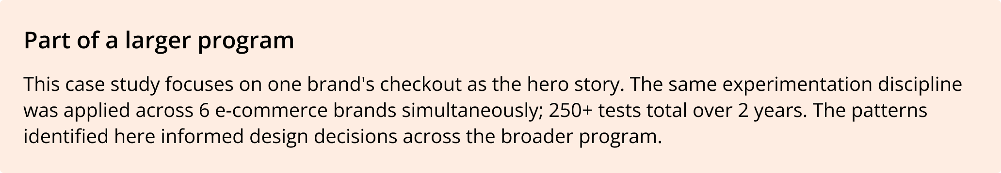 Part of a larger program: this case study focuses on one brands checkout as the hero story. The same experimentation discipline was applied across 6 e-commerce brands simultaneously; 250 tests total over 2 years.