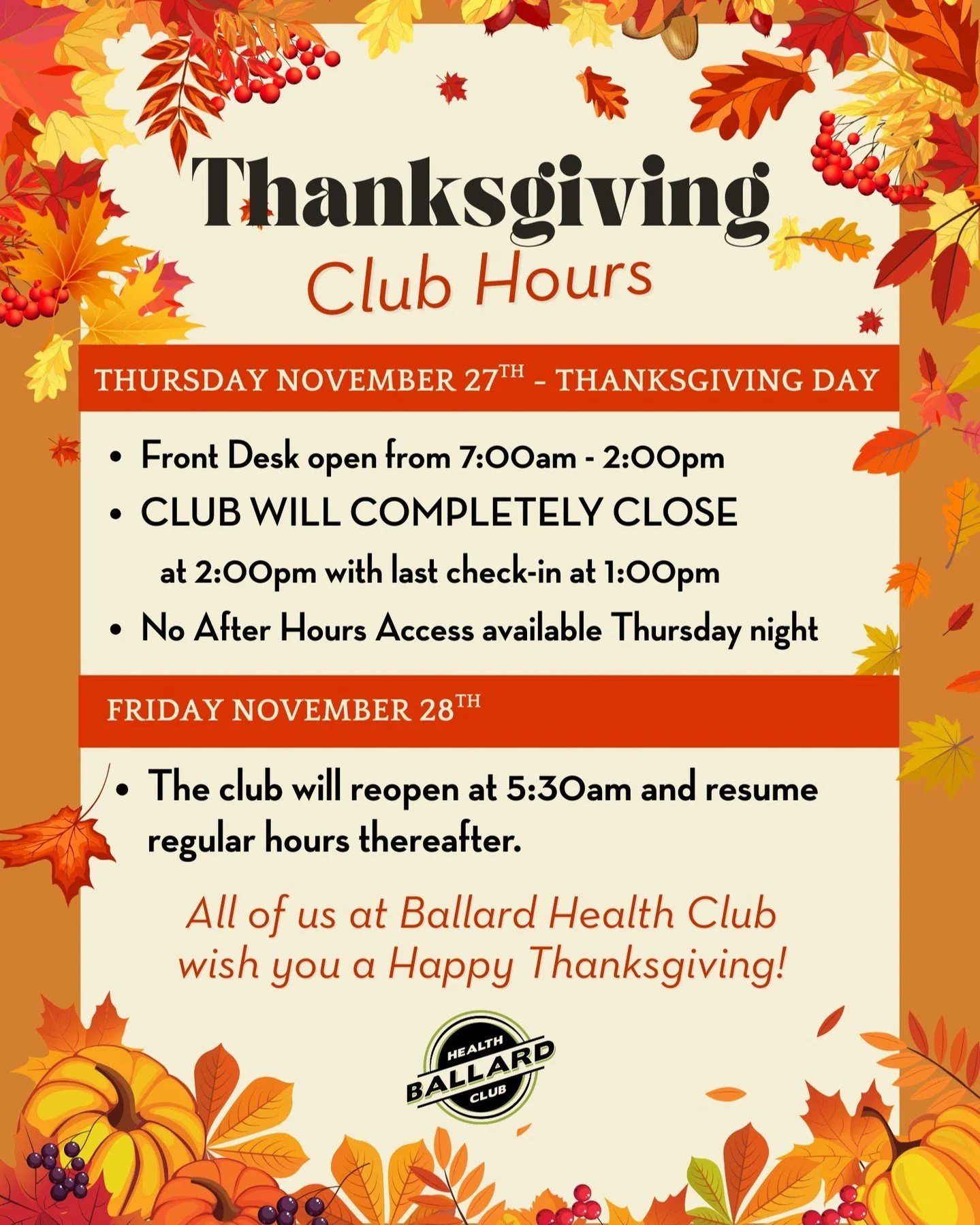 The club's hours will adjust for the holiday this week:

Thursday - Thanksgiving Day:

Front Desk open from 7:00am - 2:00pm.
CLUB WILL COMPLETELY CLOSE at 2:00pm with last check-in at 1:00pm.
No After Hours Access available Thursday night.

Friday th