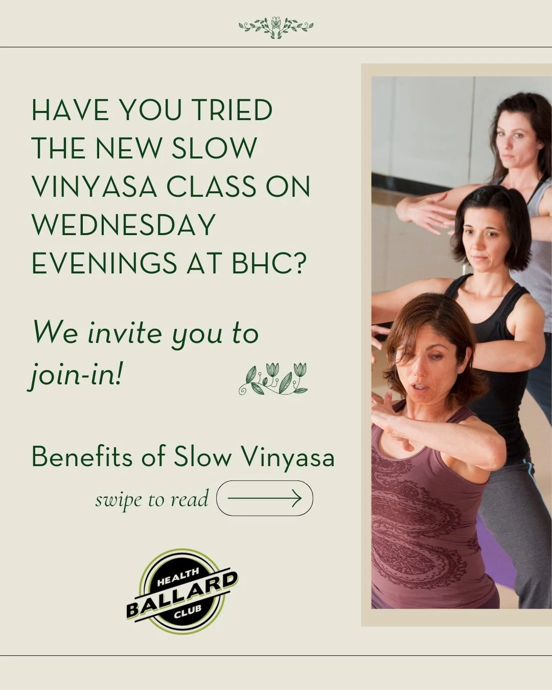 We invite you to join-in at our new Slow Vinyasa class on Wednesday nights at 7pm at Ballard Health Club!

Move with intention and breathe with awareness in this mindful, flowing practice. Slow Vinyasa Yoga blends gentle, deliberate movement with ste