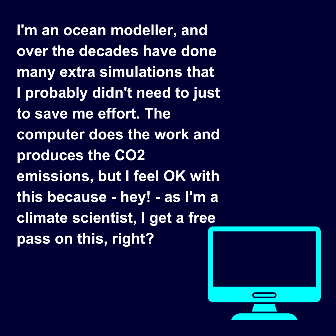  I'm an ocean modeller, and over the decades have done many extra simulations that I probably didn't need to just to save me effort. The computer does the work and produces the CO2 emissions, but I feel OK with this because - hey! - as I'm a climate 