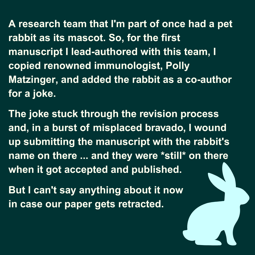  A research team that I'm part of once had a pet rabbit as its mascot. So, for the first manuscript I lead-authored with this team, I copied renowned immunologist, Polly Matzinger, and added the rabbit as a co-author for a joke. The joke stuck throug