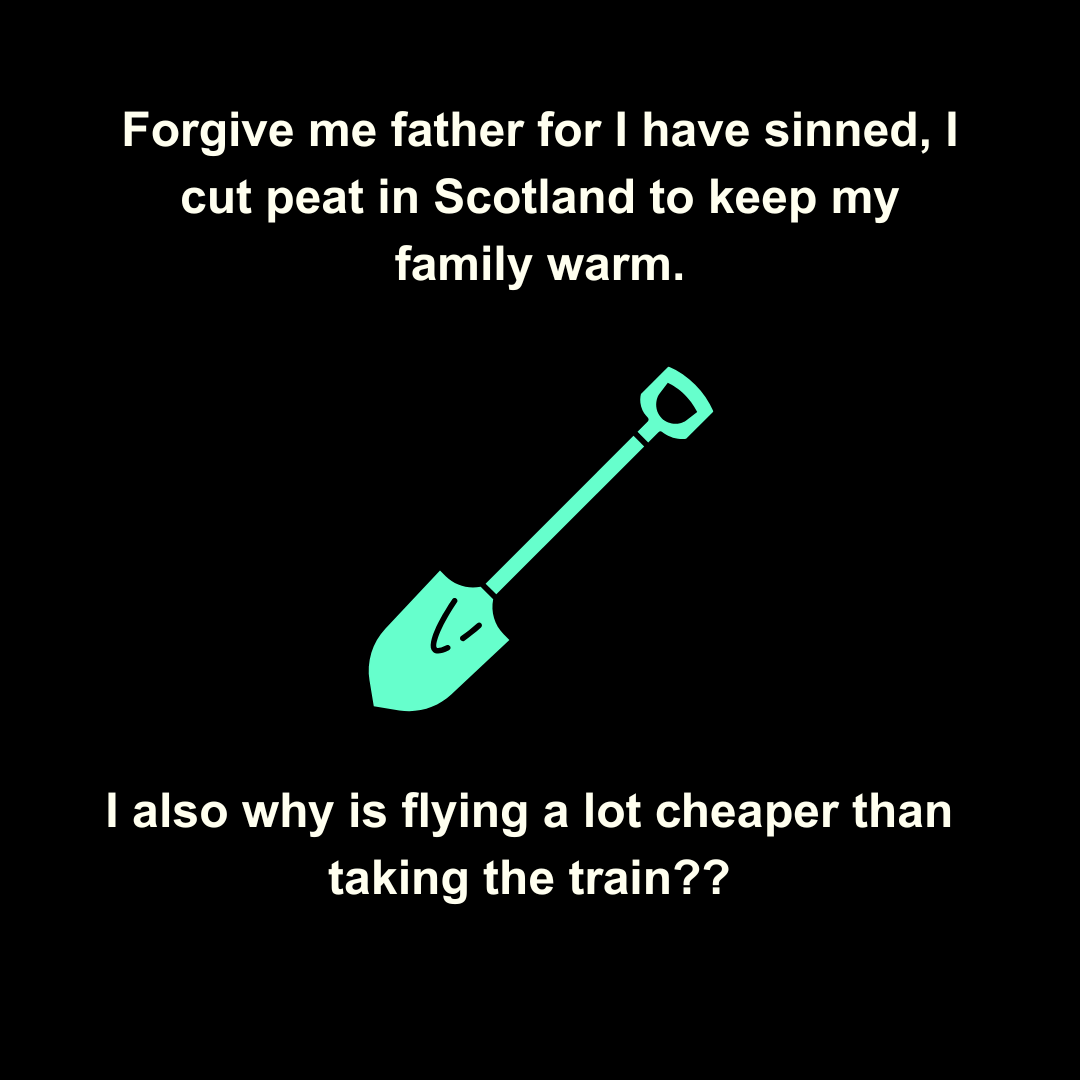  Forgive me father for I have sinned, I cut peat in scotland to keep my family warm. I also why is flying a lot cheaper than taking the train?? 
