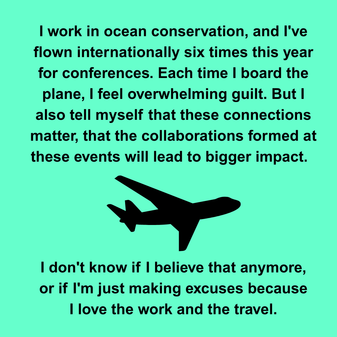  I work in ocean conservation, and I've flown internationally six times this year for conferences. Each time I board the plane, I feel overwhelming guilt. But I also tell myself that these connections matter, that the collaborations formed at these e