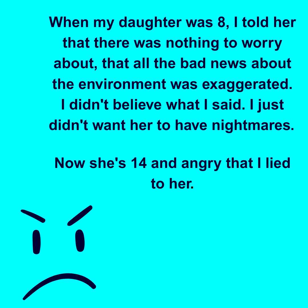  When my daughter was 8, I told her that there was nothing to worry about, that all the bad news about the environment was exaggerated. I didn't believe what I said. I just didn't want her to have nightmares. Now she's 14 and angry that I lied to her