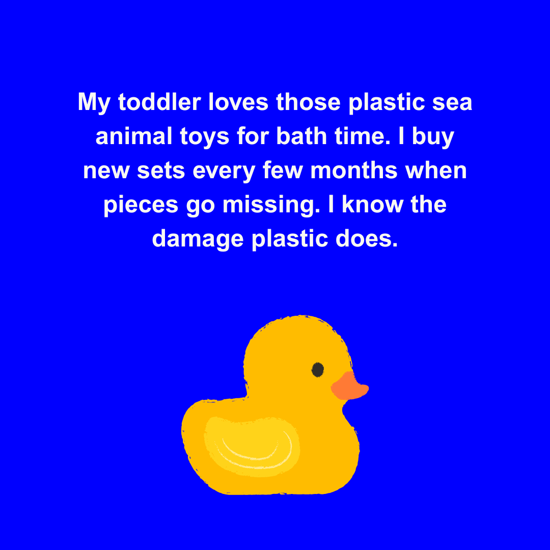  My toddler loves those plastic sea animal toys for bath time. I buy new sets every few months when pieces go missing. I know the damage plastic does. 