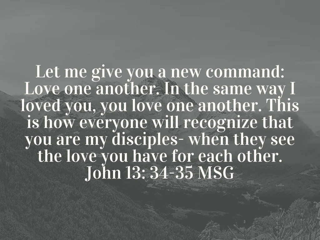 Let me give you a new command_ Love one another. In the same way I loved you, you love one another. This is how everyone will recognize that you are my disciples- when they see the love you have for each other.John 1.jpg