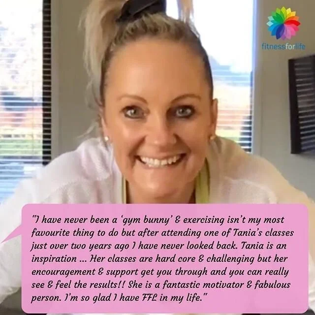 I just LOVE seeing your great results from classes and hearing how Fitness for Life has changed your lives. I have THE BEST job in the world and I LOVE working with you all! xx 🌟 😍 💪 🏃&zwj;♀️ 🤸&zwj;♀️
"I have never been a &lsquo;gym bunny&rsquo; &amp; exercising isn&rsquo;t my most favourite thing to do but after attending one of Tania&rsquo;s classes just over two years ago I have never looked back. Tania is an inspiration. She makes you want to be healthier &amp; live a healthier lifestyle and she shows you how. Her classes are hard core &amp; challenging but her encouragement &amp; support get you through and you can really see &amp; feel the results!! She is a fantastic motivator &amp; fabulous person. I&rsquo;m so glad I have FFL in my life".