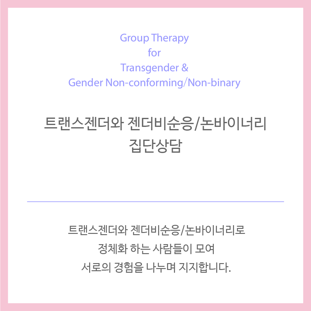 일시 : 10월 6일, 13일, 20일, 27일 일요일 오후 2시 30분 - 4시 인원 : 최소 4명 (최소 인원이 모집되지 않을 경우 부득이 시작일이 다음달로 미뤄집니다.) 비용 : 4회 총 16만원 대상 : 자신을 트랜스젠더, 젠더비순응, 젠더 퀴어, 논바이너리와 같이 시스젠더가 아닌 성별 정체성으로 정체화하는 만 19세 이상 성인. 내용 : 1. 정체성 발달 과정과 과업 2. 트랜스 이슈 탐색 3. 자기 돌봄 4. 지지와 격려 “개인의 성별 정체성과 성적 지향은 매우 유동적이기 때문에 필연적으로 개인은 다양한 정체성을 가집니다. 본 집단상담에서는 사회적 차별과 편견에도 불구하고 시스젠더 중심의 사회 안에서 우리의 다양한 정체성을 건강하게 발달시키기 위한 전략을 함께 공유하고 연습합니다. 성별표현, 성적지향, 호르몬치료, 성별정정과 관련된 수술, 향후 진로(학업, 취업 등)를 고민하고 있는 누구나 참여 가능합니다.” 환불정책 - 프로그램 시작 전 취소: 100%환불 - 2회 시작 전 취소: 50%환불 - 3회 시작 전 취소: 25% 환불 - 4회 시작 전 취소: 환불 불가 *현재 10월 집단을 모집하고 있습니다. (updated 2019.09.09)