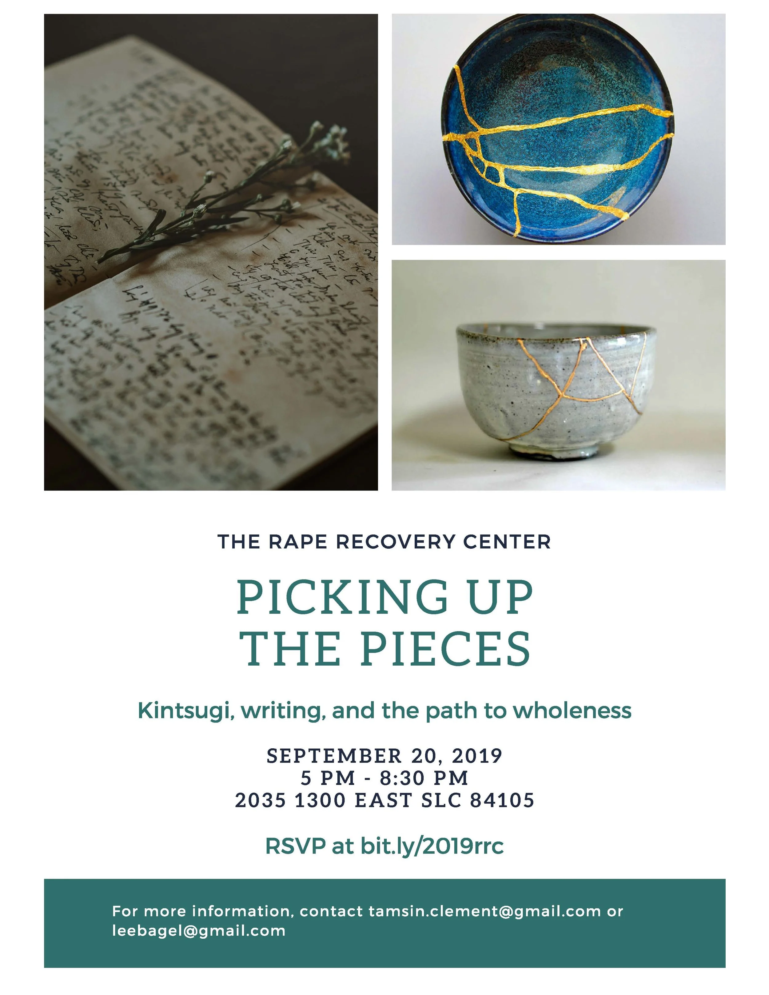 Larger Image features three smaller images that are works of art created by Tamsin Clement and Emily Bagley. These images feature a blue bowl and gray bowl with streaks of gold and the image on the far left is of book with handwriting in it, like a journal, and has a small flower in the binding of the book. The text at the bottom of this larger image reads: The Rape Recovery Center. Picking up the Pieces. Kintsugi, Writing, and the Path to Wholeness. September 20, 2019. 5 pm - 8:30 pm. 2035 1300 E SLC, UT 84105. There is also an RSVP Link - this link is linked at the bottom of this event page. The last text block of this image reads: for more information, contact tamsin.clement@gmail.com or leebagel@gmail.com