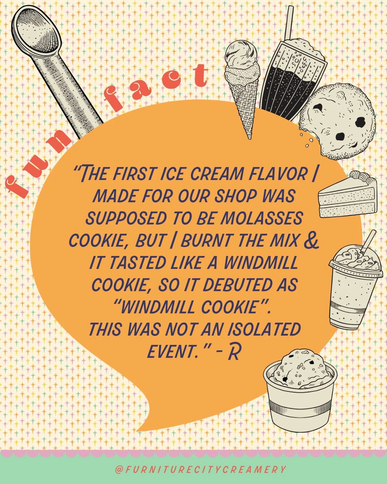 🎂 BIRTHDAY WEEK FUN FACT 🎂

&ldquo;our first ice cream flavor I made for our shop was supposed to be molasses cookie, but I burnt the mix &amp; it tasted like a windmill cookie, so it debuted as &lsquo;windmill cookie&rsquo;. This was not an isolat