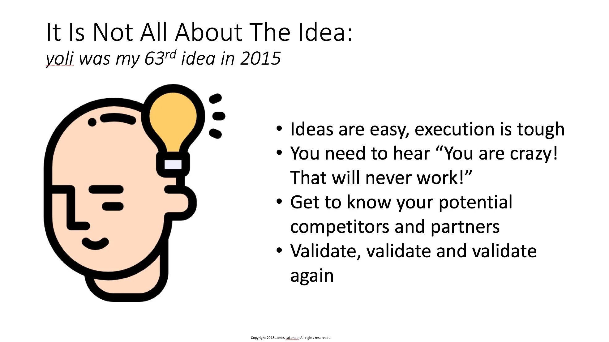 In the startup world, there is a lot of talk about the original “idea” or the “big idea”. Actually, the original idea is just a seed. It is a very small thing that has some potential. Just like the tree that grows large from a single seed does not in any way resemble the original seed; the idea looks very little like the final product. So, in a startup it makes no sense to focus too much on the original idea or who had it first. There is nothing new under the sun. You are not the first person to think of the idea, nor is it your first idea. The trick is to choose the idea you want to build a startup on, validate it properly and then EXECUTE. A startup is all about execution, not the original idea.