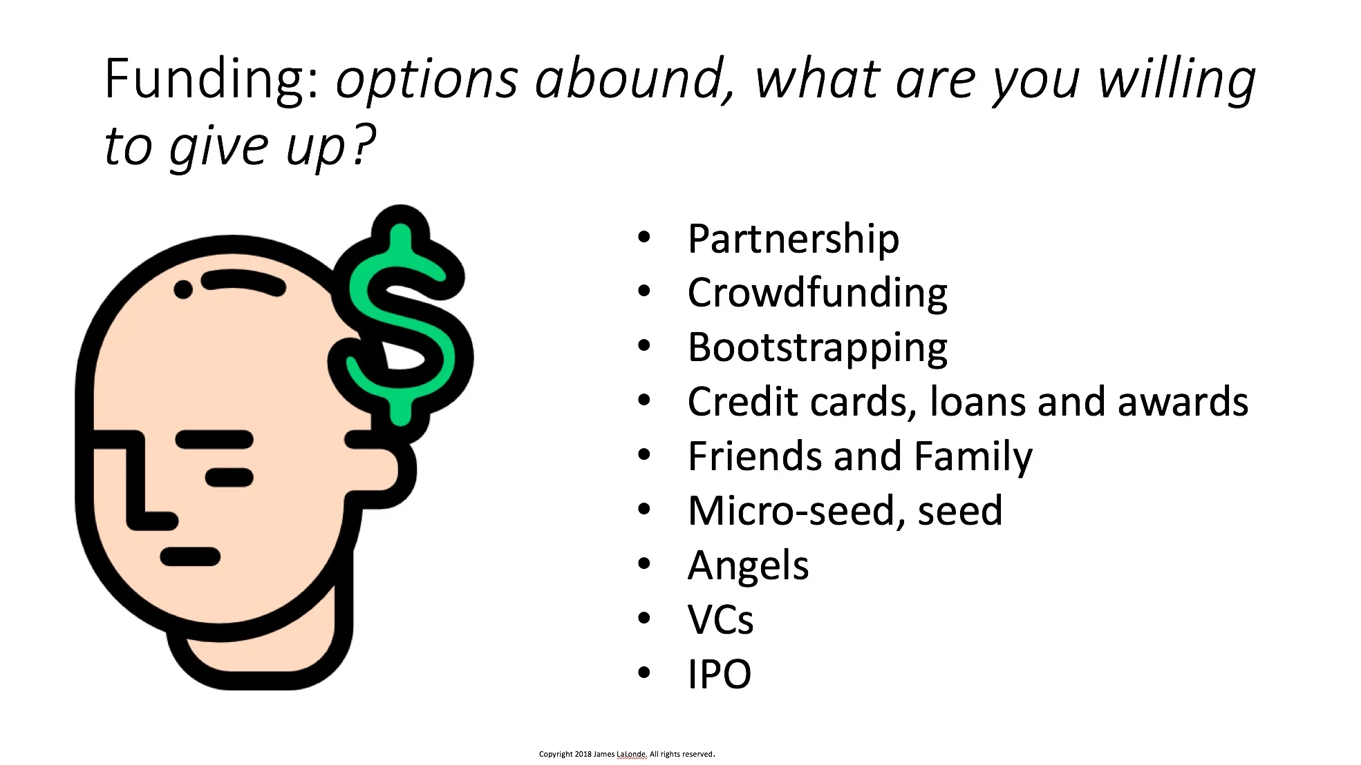 There are lots of funding options out there. All have their pros and cons. Typically you don’t need any money to start. But you should think about what funding you might need and when or if you will need it. Where you get money to fund product development and growth is a decision that impacts almost every aspect of your startup--including your co-founder selection. Most first time founders feel that getting funding is the main objective in the startup. It is not. First you need to validate your idea and product. I have done “bootstrapped” startups which are funded by customer sales that have never taken outside funding. You don’t need a VC’s money to do a startup.