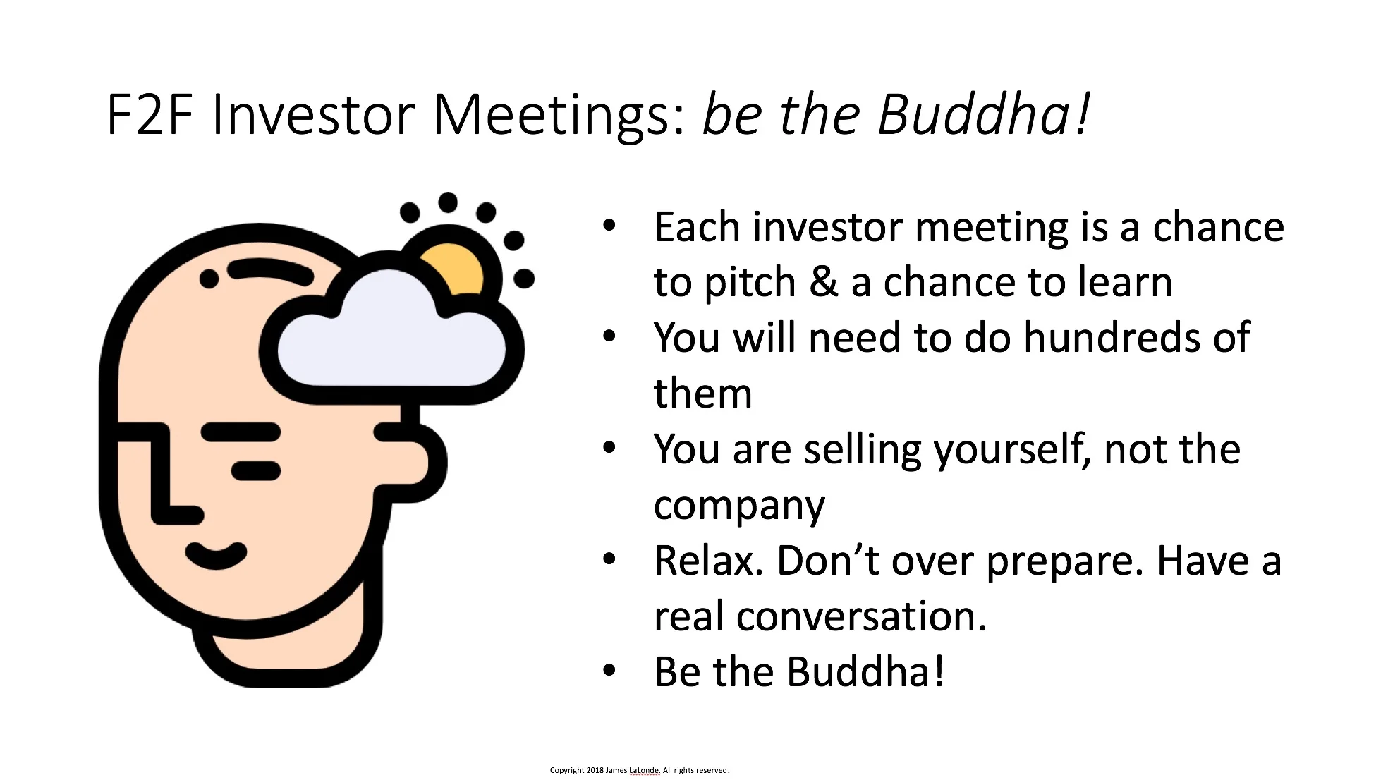 Every conversation with a potential investor is a chance to learn something. You had better look forward to these discussions as you will likely be having many of them. Most founders of famous companies (Google, Amazon, etc.) had to meet with more than 100 investors before getting that first key investment. In the meeting you must come across as relaxed. Make it a real conversation. Try to find out what the investor wants and see if it matches well with your vision. Be the Buddha!
