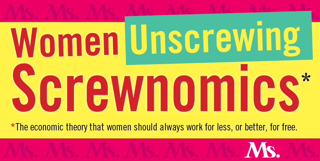 It’s time to talk about women’s economics with attitude. It’s time to laugh at what is often absurd and call out what is dangerous. By focusing on voices not typically part of mainstream man-to-man economic discourse, Women Unscrewing Screwnomics at Ms. Magazine online will bring you news of hopeful and practical changes and celebrate an economy waged as life—not as war.