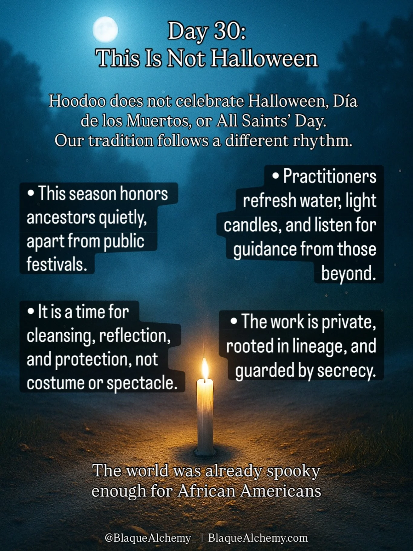 In Hoodoo, the end of October and the beginning of November do not carry the same meanings found in European or Latin observances. There is no Halloween in Hoodoo, no D&iacute;a de los Muertos, no All Saints&rsquo; Day.

Those customs belong to other