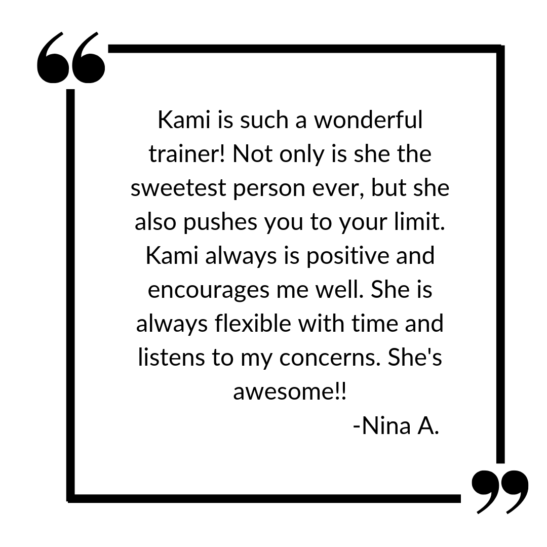 Kami is such a wonderful trainer! Not only is she the sweetest person ever, but she also pushes you to your limit. Kami always is positive and encourages me well. She is always flexible with time and listens to my co.jpg