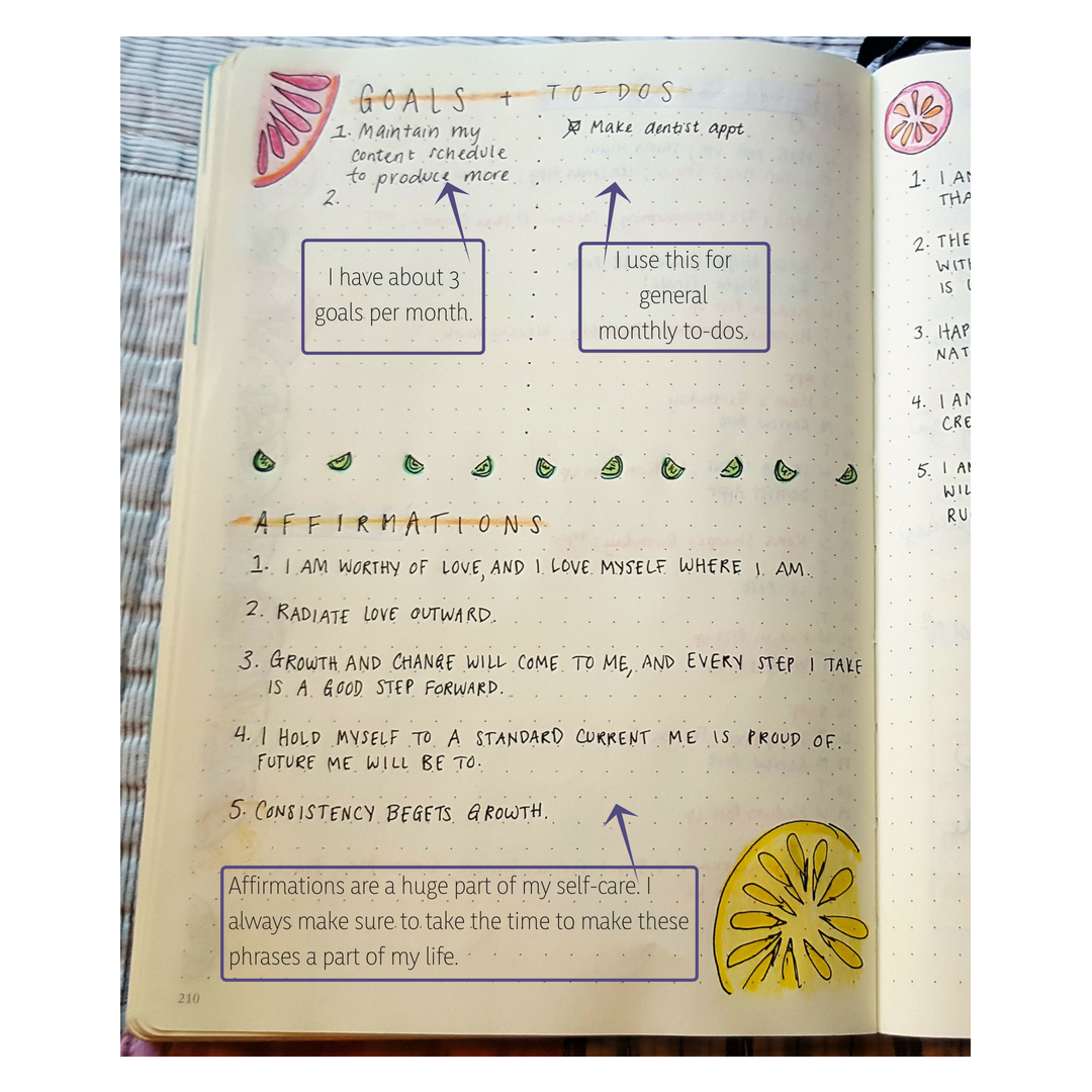 This spread directly follows my calendar. I like to have about 3 goals per month. This also is a place for overarching to-do list items that I want to remember to assign to a specific day. My affirmations are on the bottom. I would always say these but this month I took the time to write them down. Visualization is key.