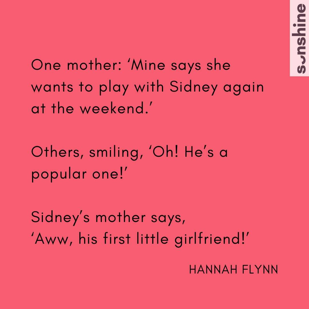 I&rsquo;m sure we&rsquo;ve all heard it at some point:

&rdquo;Aww, his first little girlfriend!&rdquo; or &ldquo;Aww, her first little boyfriend!&rdquo;

How does it make you feel?

In Issue 13 Hannah Flynn wrote about this happening at the park, an