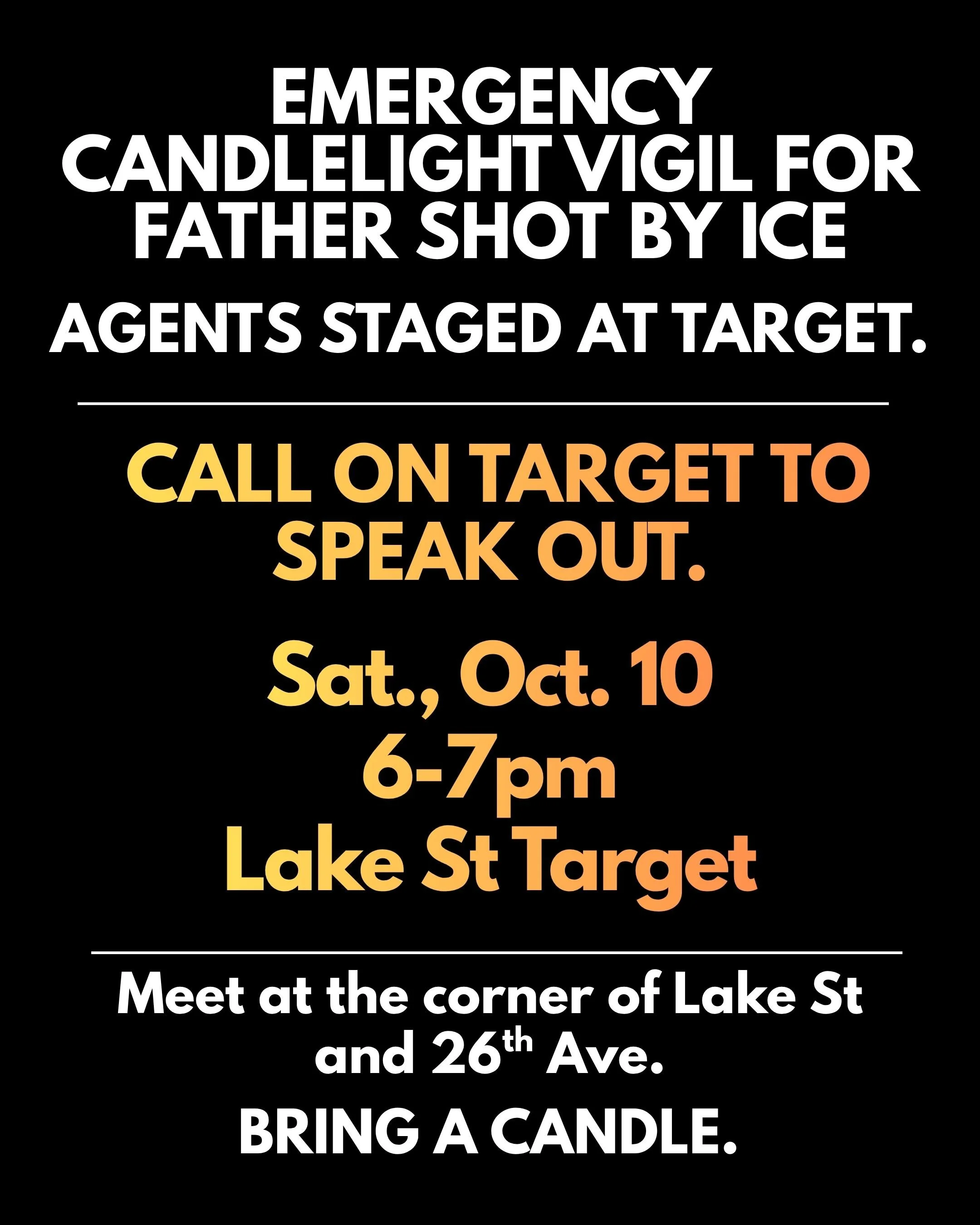 Emergency Candlelight Vigil for father shot by ICE agents staged at target. call on target to speak out. Sat., Oct. 10 7-7pm Lake St target Meet at the corner of lake st and 26 ave. bring a candle.