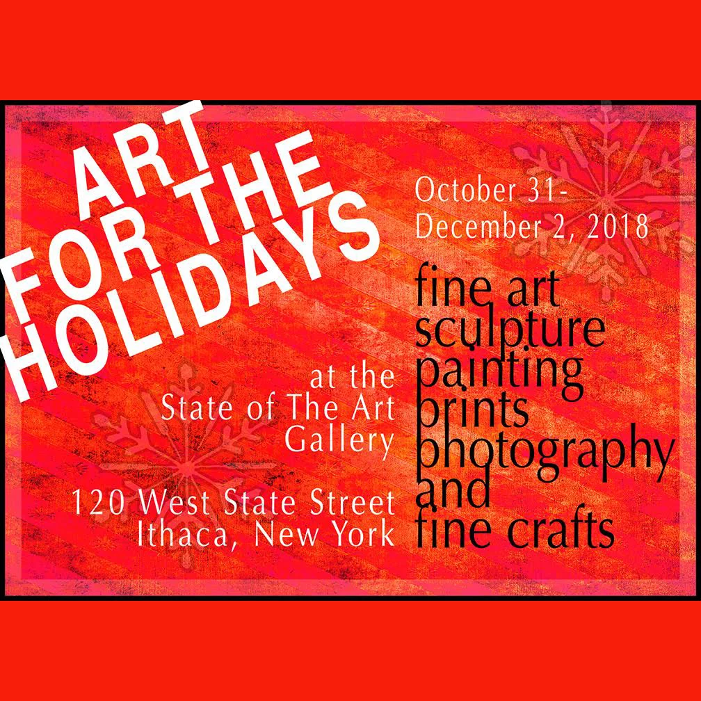 "Art for the Holidays" The galleries at State of the Art have been transformed into a holiday shop for the month of November. The Opening Reception is Friday, November 2 from 5-8pm. Seventeen artists are offering paintings, sculpture, prints, photographs and fine crafts priced reasonably for gift giving. 120 W. Martin Luther King, Jr./State Street. Hours: Wed.-Sun., noon-6pm and open Thursdays until 8 for additional shopping. Closed Thanksgiving Day. Contact Info: 607-277-1626, www.soagithaca.org