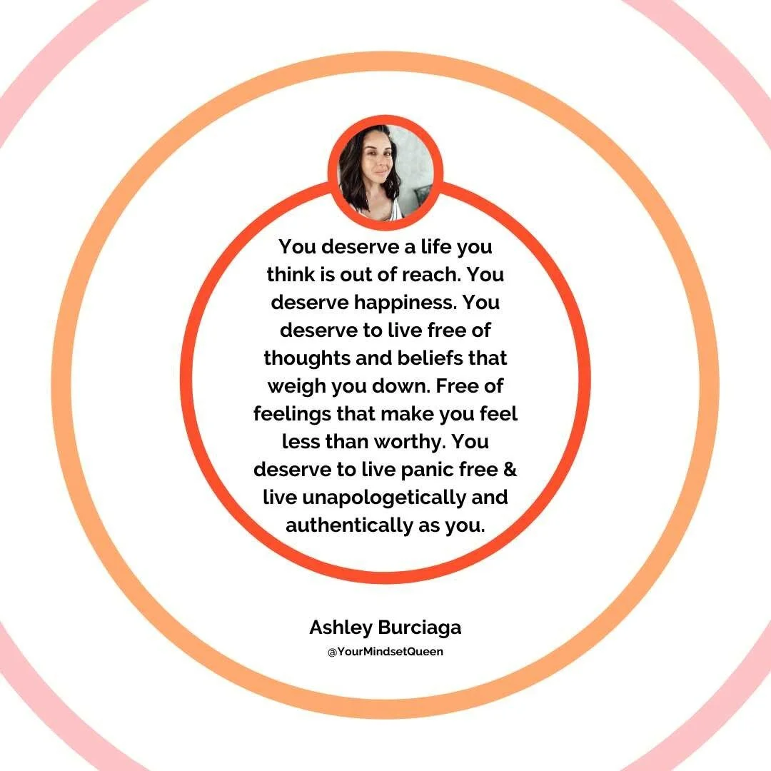 You deserve a life you think is out of your reach. You deserve happiness. You deserve to live free of thoughts and beliefs that weight you down. Free of feelings that make you feel less than or unworthy. You deserve to feel happy. You deserve to live