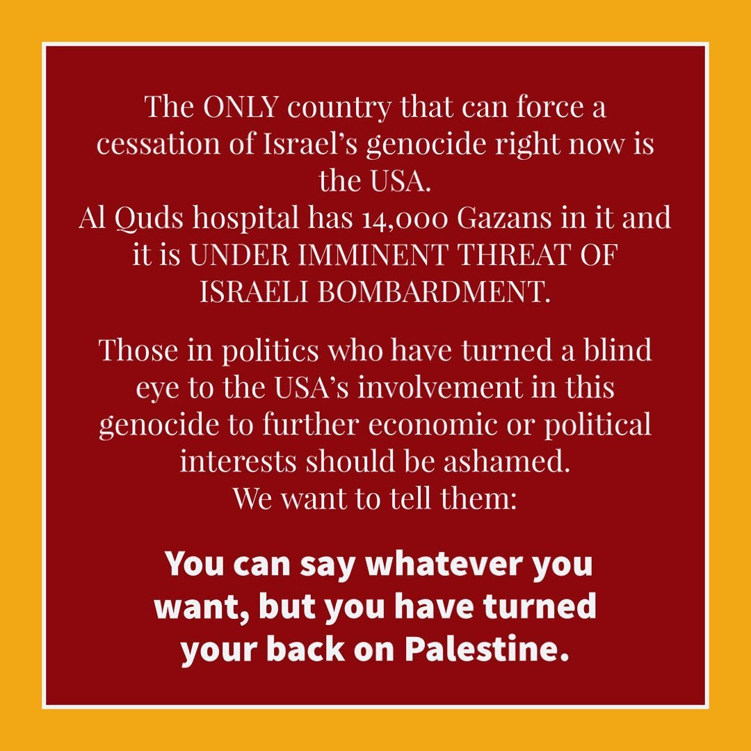 The ONLY country that can force a cessation of Israel&rsquo;s genocide right now is the USA. 

Al Quds hospital has 14,000 Gazans in it and is  UNDER IMMINENT THREAT OF ISRAELI BOMBARDMENT. 

Those politics who have turned a blind eye to the USA&rsqu