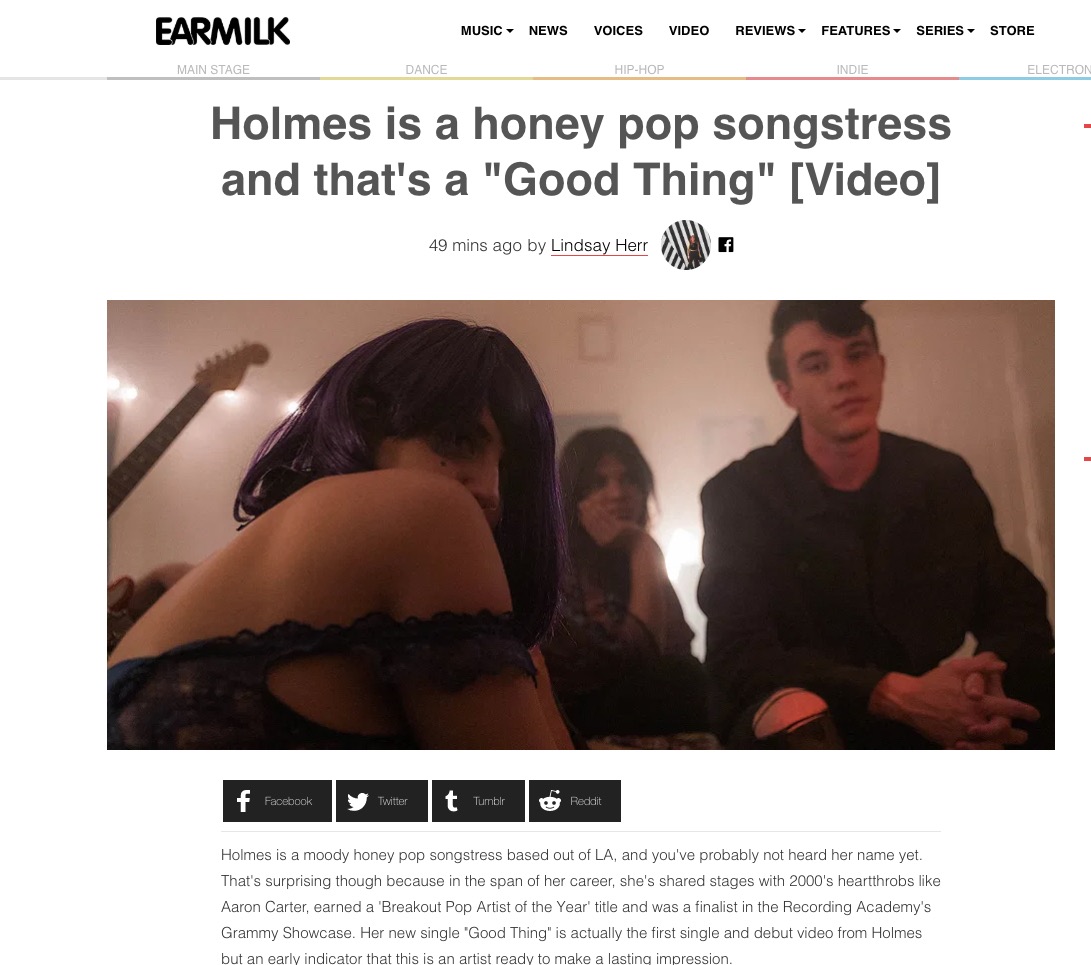 “Holmes is a moody honey pop songstress based out of LA, and you've probably not heard her name yet. That's surprising though because in the span of her career, she's shared stages with 2000's heartthrobs like Aaron Carter, earned a 'Breakout Pop Artist of the Year' title and was a finalist in the Recording Academy's Grammy Showcase. Her new single "Good Thing" is actually the first single and debut video from Holmes but an early indicator that this is an artist ready to make a lasting impression. "Good Thing" is an easy indie pop bop and the music video acts as a visual narration of a young woman in love. Curated for a youthful spirit, "Good Thing" is a tale of a young relationship's journey - through the female perspective. "I feel like it's right at the tip of my tongue," Holmes breathlessly coos in her single, frustrated at herself for not being able to express her feelings accurately. The video takes us through a montage that personifies the ups and downs of modern romance - concentrating on Holmes' inner fear that perhaps saying "I love you" is the beginning...of the end. Holmes shares that she speaks to a generation of females who are equal parts empowered and plagued by their futures - the young women who are bold, affectionate, nervous and overly contemplative - all at once. "Good Thing" is the first we're hearing from her debut EP which is getting help from some really solid names like, Billy Chapin (Backstreet Boys), Yoad Nevo (Sia), and Dibs (Melanie Martinez). Enjoy our introduction and stay tuned for more Holmes.” - Lindsay Blair (EARMILK)