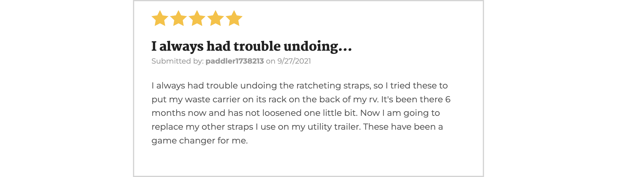 5 Star rating - They used their FlipTite strap to hold down a cargo carrier on an RV. "It's been there 6 months and has not loosened one little bit."