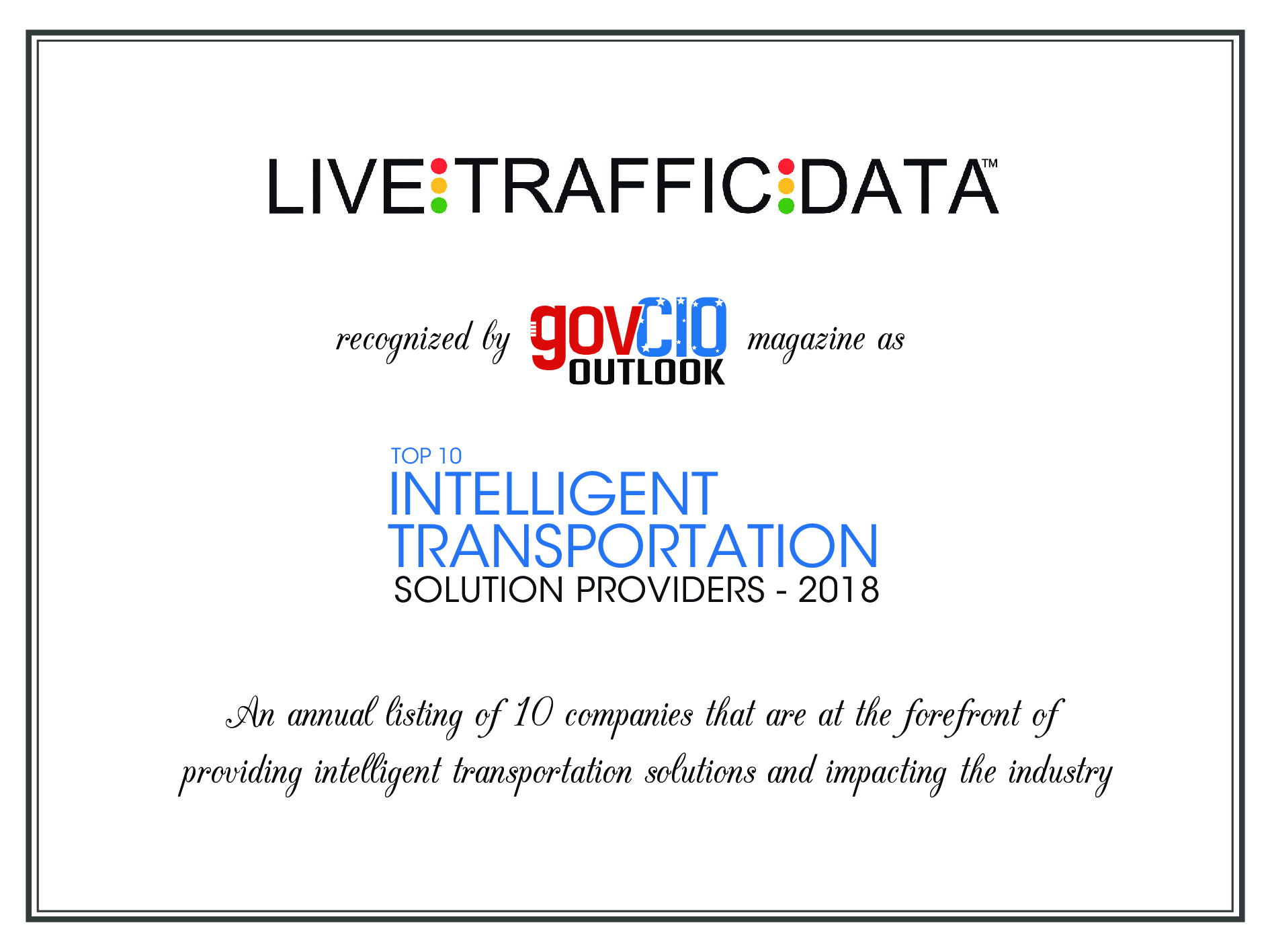 Live Traffic Data was selected by Government CIO Outlook Magazine as one of the Top 10 2018 Intelligent Transportation Solution Providers. This award is presented annually to 10 companies that are at the forefront of providing intelligent transportation solutions and impacting the industry. A Company profile is featured in the GOV CIO Magazine December edition listed below. Live Traffic Data: Smart Traffic-Sorting in Real Time