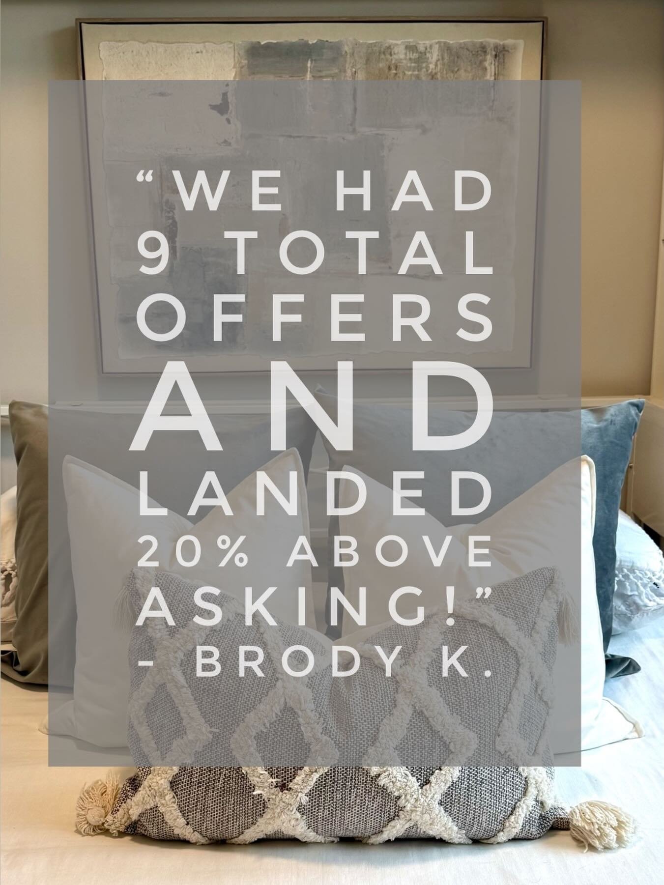 &ldquo;I believe it was on the market for about a week and from the day of the first showing to an accepted offer was 4 days. We had 9 total offers and landed 20% above asking.

Thank you again! &ldquo; - Brody K.