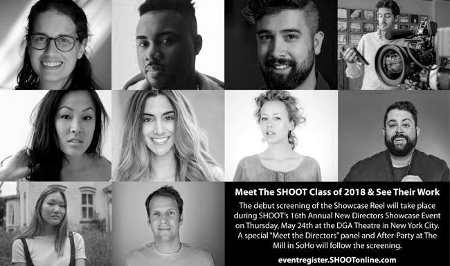 SHOOT Magazine's 16th Annual New Directors Showcase “ SHOOT® Magazine announces the names of the 33 directors / directing teams who made the final cut to be included in the SHOOT 2018 16th Annual New Directors Showcase. The debut screening of the Showcase Reel will take place during SHOOT's Annual New Directors Showcase Event on Thursday, May 24th at the Directors Guild of America (DGA) in New York City….”