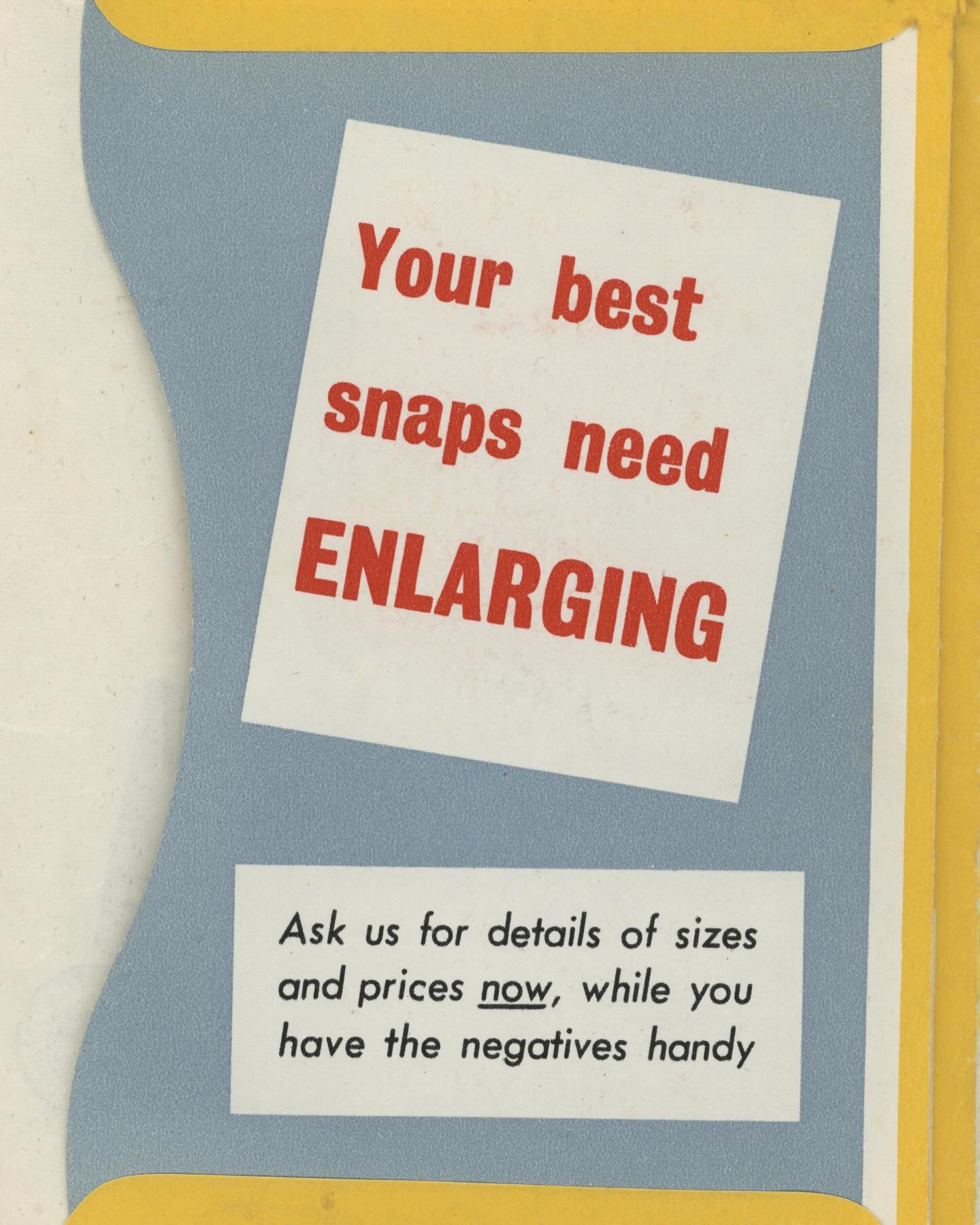 May we enlarge your snaps? 

It may not cost 6d for a set of large &lsquo;EN-prints&rsquo; anymore&hellip; but we can print your negatives at 6x4&rdquo; postcard size for just 60p 

Bigger Still ?

You can have much bigger enlargements if you like, a